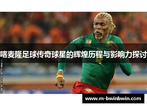 喀麦隆足球传奇球星的辉煌历程与影响力探讨