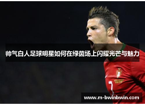 帅气白人足球明星如何在绿茵场上闪耀光芒与魅力