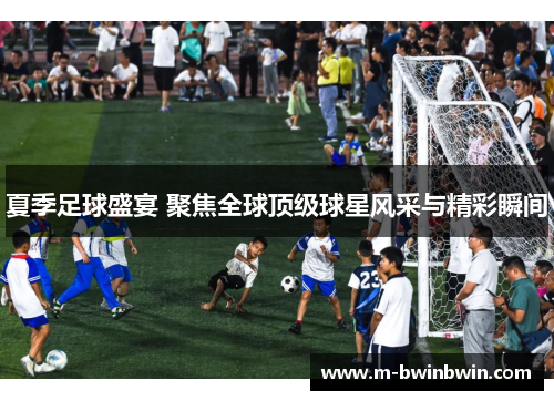 夏季足球盛宴 聚焦全球顶级球星风采与精彩瞬间