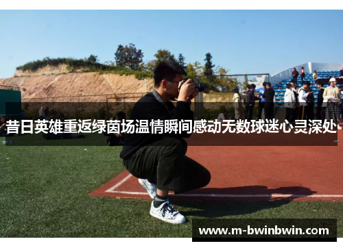 昔日英雄重返绿茵场温情瞬间感动无数球迷心灵深处