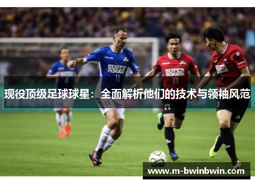 现役顶级足球球星：全面解析他们的技术与领袖风范