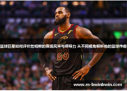 篮球巨星如何评价詹姆斯的赛场风采与领导力 从不同视角解析他的篮球传奇