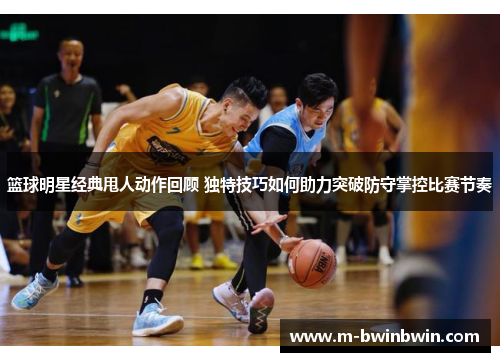 篮球明星经典甩人动作回顾 独特技巧如何助力突破防守掌控比赛节奏