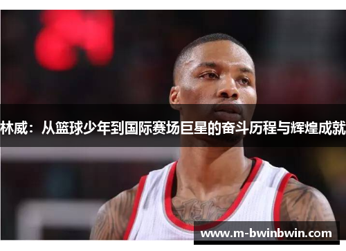 林威：从篮球少年到国际赛场巨星的奋斗历程与辉煌成就