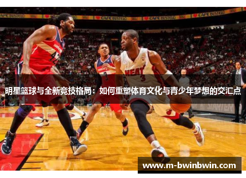 明星篮球与全新竞技格局：如何重塑体育文化与青少年梦想的交汇点