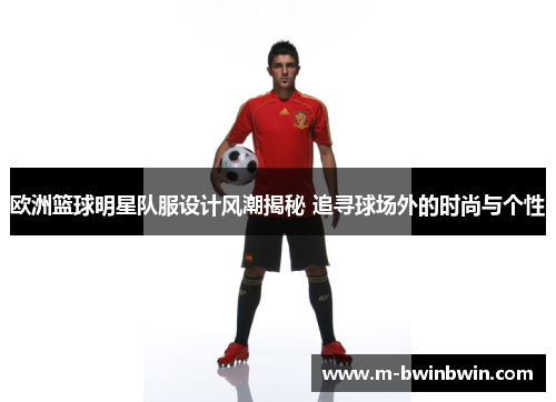 欧洲篮球明星队服设计风潮揭秘 追寻球场外的时尚与个性